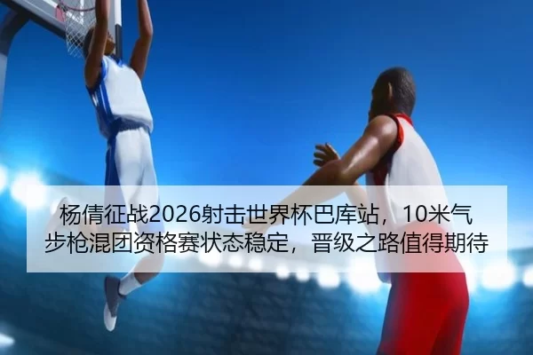 杨倩征战2026射击世界杯巴库站，10米气步枪混团资格赛状态稳定，晋级之路值得期待（iGame）